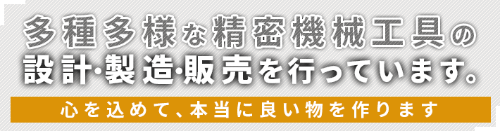 多種多様な精密機械工具の設計・製造・販売を行っています。心を込めて、本当に良い物を作ります。